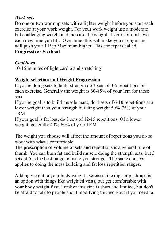 Work sets Do one or two warmup sets with a lighter weight before you start each exercise at your work weight. For your work weight use a moderate but challenging weight and increase the weight at your comfort level cach new time you lift. Over time, this will make you stronger and will push your 1 Rep Maximum higher. This concept is called Progressive Overload Cooldown 10-15 minutes of light cardio and stretching Weight selection and Weight Progression 1F you’re doing sets to build strength do 3 sets of 3-5 repetitions of each exercise. Generally the weight is 60-85% of your 1rm for these sets If you’re goal is to build muscle mass, do 4 sets of 6-10 repetitions at a lower weight than your strength building weight 50%-75% of your 1RM If your goal is fat loss, do 3 sets of 12-15 repetitions. Of a lower weight, generally 40%-60% of your IRM The weight you choose will affect the amount of repetitions you do so work with what’s comfortable. The prescription of volume of sets and repetitions is a general rule of thumb. You can burn fat and build muscle doing the strength sets, but 3 sets of 5 is the best range to make you stronger. The same concept applies to doing the mass building and fat loss repetition ranges. Adding weight to your body weight exercises like dips or push-ups is an option with things like weighted vests, but get comfortable with your body weight first. I realize this zine is short and limited, but don’t be afraid to talk to people about modifying this workout if you need to.